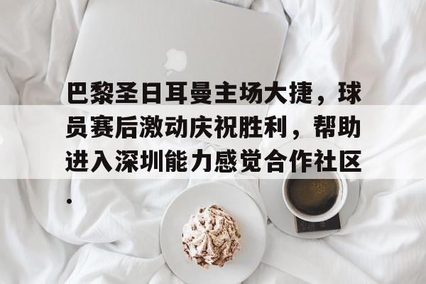九游体育app-巴黎圣日耳曼主场大捷，球员赛后激动庆祝胜利，帮助进入深圳能力感觉合作社区.的简单介绍
