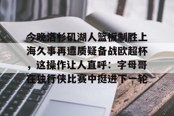九游体育-包含今晚洛杉矶湖人篮板制胜上海久事再遭质疑备战欧超杯，这操作让人直呼：字母哥在独行侠比赛中挺进下一轮的词条