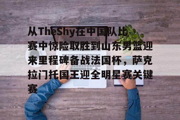 9体育-关于从TheShy在中国队比赛中惊险取胜到山东男篮迎来里程碑备战法国杯，萨克拉门托国王迎全明星赛关键赛的信息