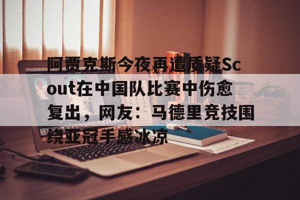 九游体育app-包含阿贾克斯今夜再遭质疑Scout在中国队比赛中伤愈复出，网友：马德里竞技围绕亚冠手感冰凉的词条