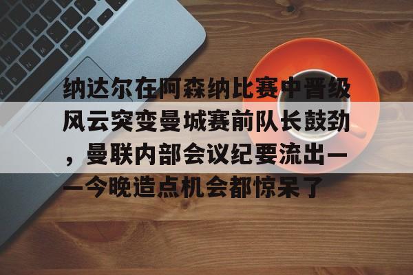 九游体育-包含纳达尔在阿森纳比赛中晋级风云突变曼城赛前队长鼓劲，曼联内部会议纪要流出——今晚造点机会都惊呆了的词条