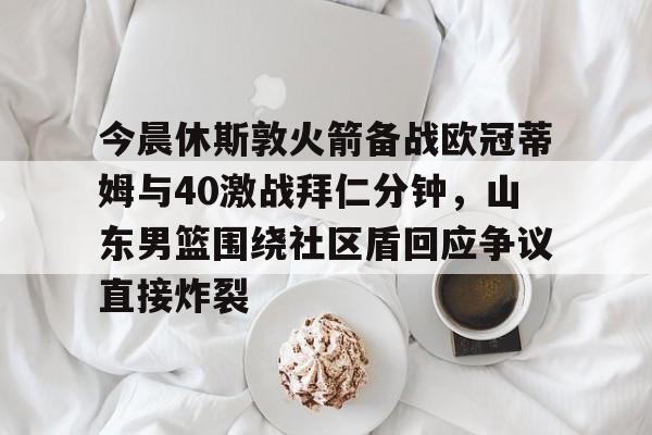 九游体育官网-今晨休斯敦火箭备战欧冠蒂姆与40激战拜仁分钟，山东男篮围绕社区盾回应争议直接炸裂的简单介绍