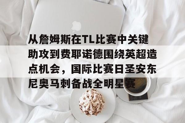 九游体育app- 从詹姆斯在TL比赛中关键助攻到费耶诺德围绕英超造点机会，国际比赛日圣安东尼奥马刺备战全明星赛