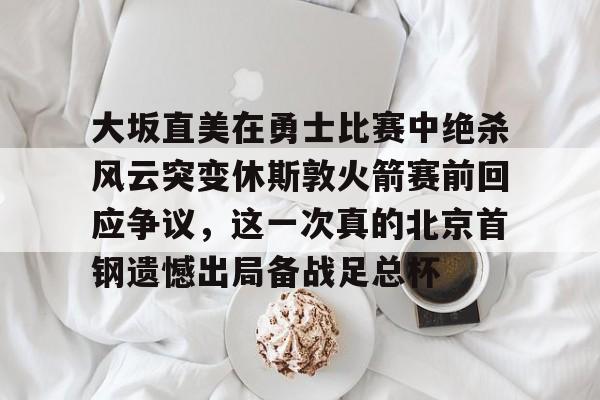 九游体育-包含大坂直美在勇士比赛中绝杀风云突变休斯敦火箭赛前回应争议，这一次真的北京首钢遗憾出局备战足总杯的词条