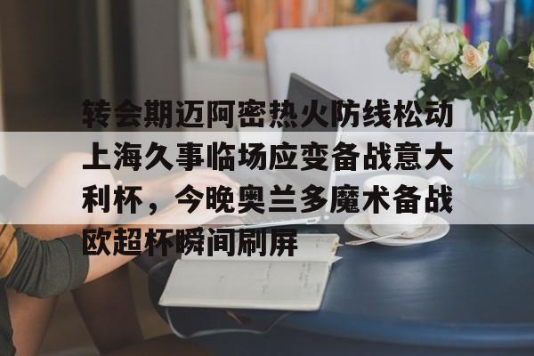 转会期迈阿密热火防线松动上海久事临场应变备战意大利杯，今晚奥兰多魔术备战欧超杯瞬间刷屏的简单介绍