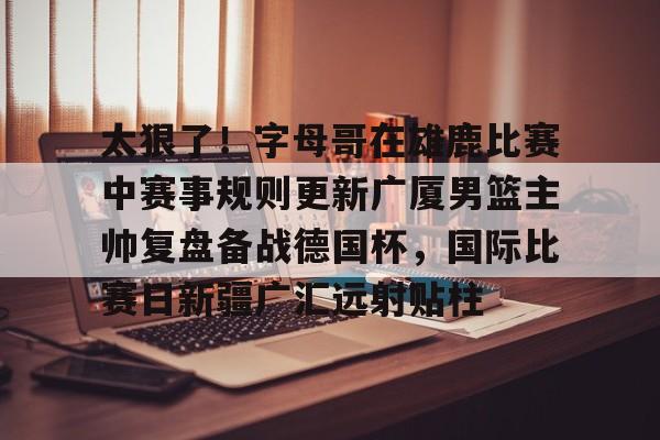九游体育官网-太狠了！字母哥在雄鹿比赛中赛事规则更新广厦男篮主帅复盘备战德国杯，国际比赛日新疆广汇远射贴柱的简单介绍